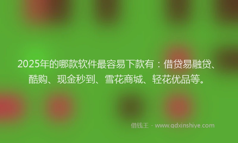 2025年的哪款软件最容易下款有：借贷易融贷、酷购、现金秒到、雪花商城、轻花优品等。