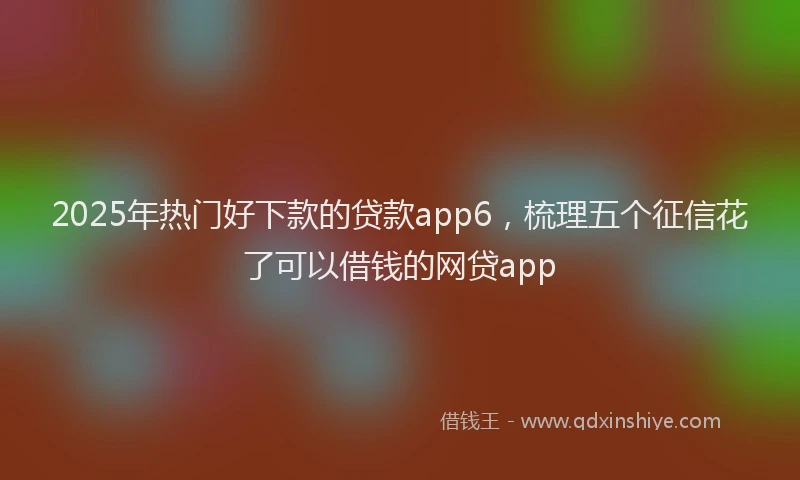 2025年热门好下款的贷款app6，梳理五个征信花了可以借钱的网贷app