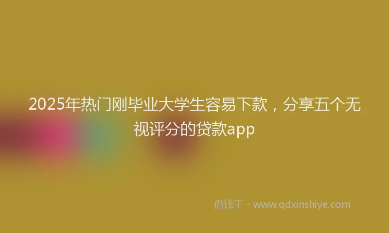 2025年热门刚毕业大学生容易下款，分享五个无视评分的贷款app