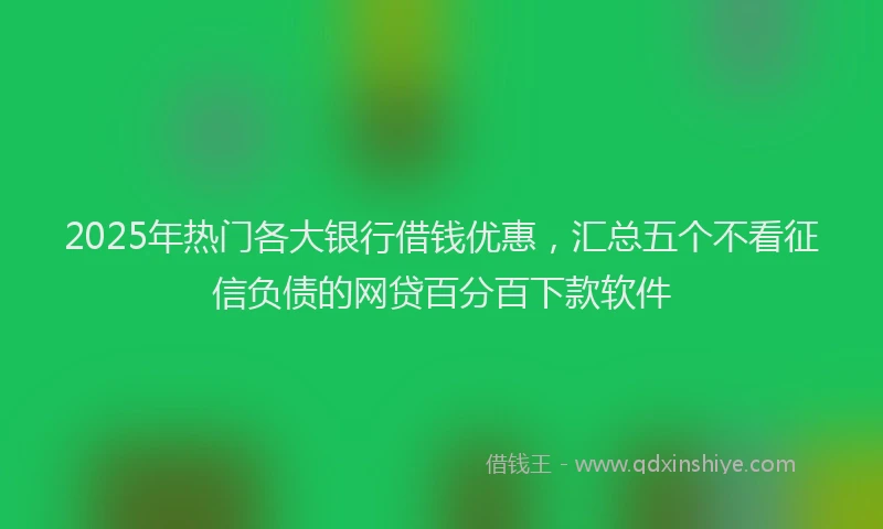 2025年热门各大银行借钱优惠，汇总五个不看征信负债的网贷百分百下款软件