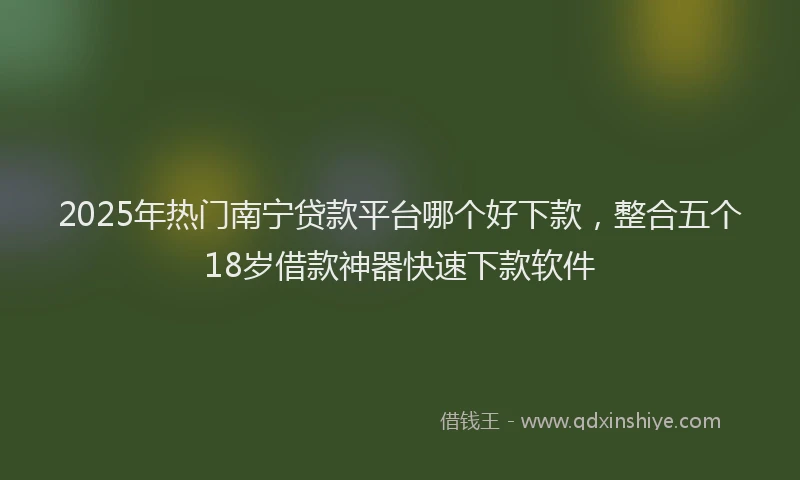 2025年热门南宁贷款平台哪个好下款，整合五个18岁借款神器快速下款软件