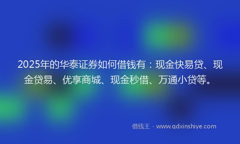 2025年的华泰证券如何借钱有：现金快易贷、现金贷易、优享商城、现金秒借、万通小贷等。