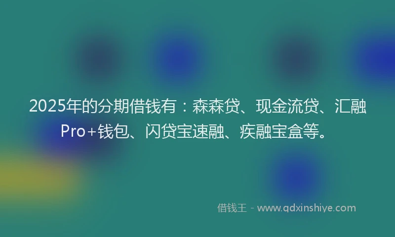 2025年的分期借钱有：森森贷、现金流贷、汇融Pro+钱包、闪贷宝速融、疾融宝盒等。