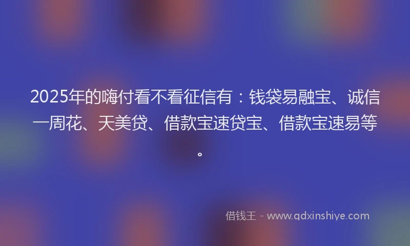 2025年的嗨付看不看征信有：钱袋易融宝、诚信一周花、天美贷、借款宝速贷宝、借款宝速易等。