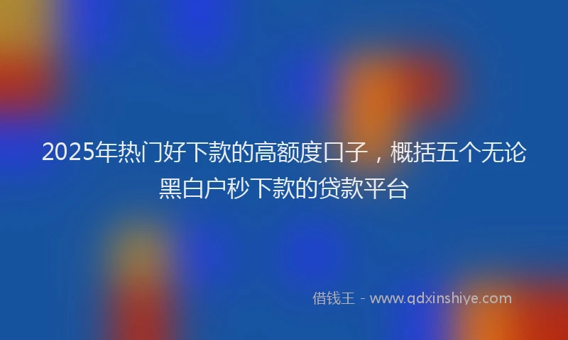 2025年热门好下款的高额度口子，概括五个无论黑白户秒下款的贷款平台