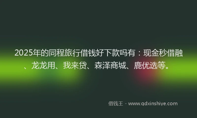 2025年的同程旅行借钱好下款吗有：现金秒借融、龙龙用、我来贷、森泽商城、鹿优选等。
