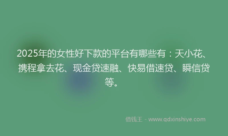 2025年的女性好下款的平台有哪些有：天小花、携程拿去花、现金贷速融、快易借速贷、瞬信贷等。