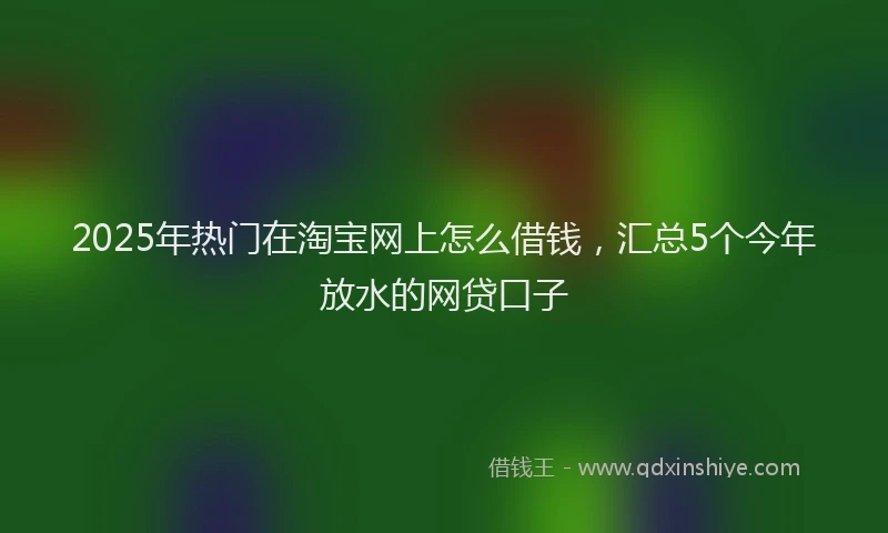 2025年热门在淘宝网上怎么借钱，汇总5个今年放水的网贷口子