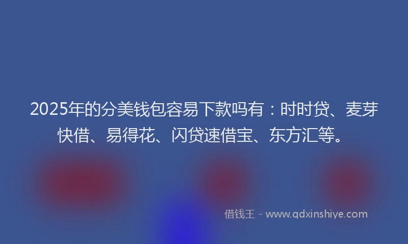 2025年的分美钱包容易下款吗有：时时贷、麦芽快借、易得花、闪贷速借宝、东方汇等。