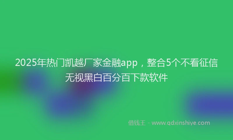 2025年热门凯越厂家金融app，整合5个不看征信无视黑白百分百下款软件