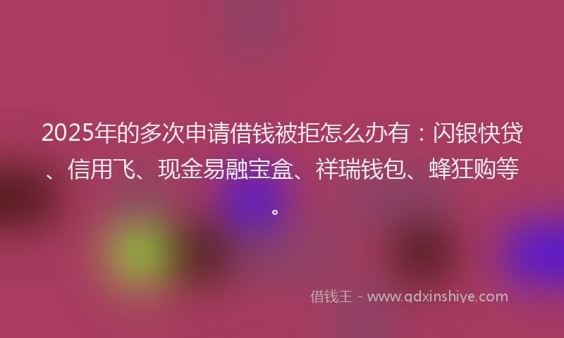 2025年的多次申请借钱被拒怎么办有：闪银快贷、信用飞、现金易融宝盒、祥瑞钱包、蜂狂购等。