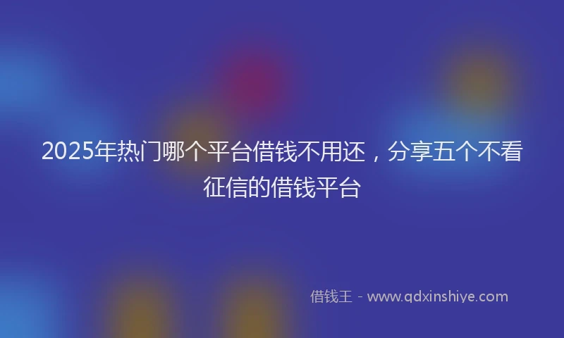 2025年热门哪个平台借钱不用还，分享五个不看征信的借钱平台