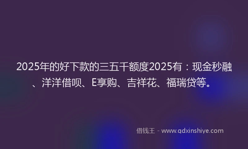 2025年的好下款的三五千额度2025有：现金秒融、洋洋借呗、E享购、吉祥花、福瑞贷等。