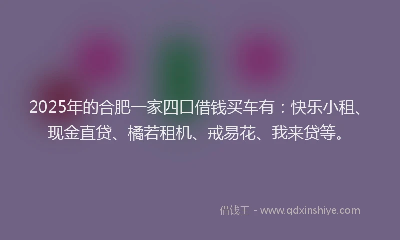 2025年的合肥一家四口借钱买车有：快乐小租、现金直贷、橘若租机、戒易花、我来贷等。