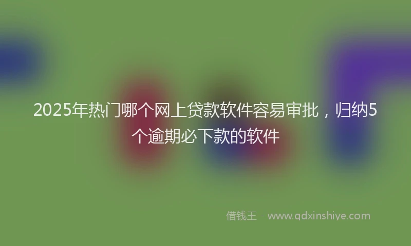 2025年热门哪个网上贷款软件容易审批，归纳5个逾期必下款的软件
