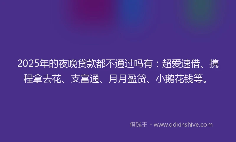 2025年的夜晚贷款都不通过吗有：超爱速借、携程拿去花、支富通、月月盈贷、小鹅花钱等。
