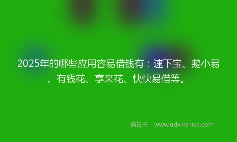 2025年的哪些应用容易借钱有：速下宝、鹅小易、有钱花、享来花、快快易借等。