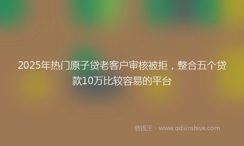 2025年热门原子贷老客户审核被拒，整合五个贷款10万比较容易的平台