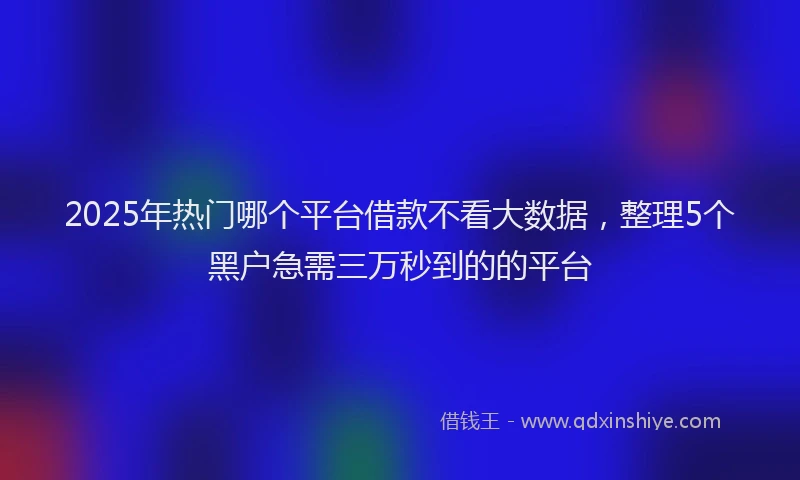 2025年热门哪个平台借款不看大数据，整理5个黑户急需三万秒到的的平台