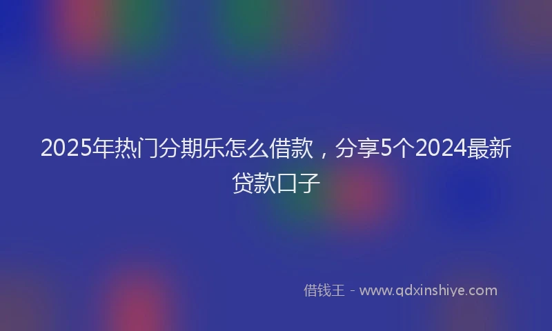2025年热门分期乐怎么借款，分享5个2024最新贷款口子