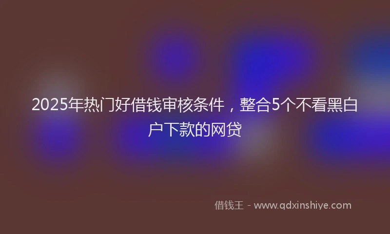 2025年热门好借钱审核条件，整合5个不看黑白户下款的网贷