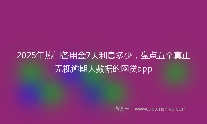 2025年热门备用金7天利息多少，盘点五个真正无视逾期大数据的网贷app