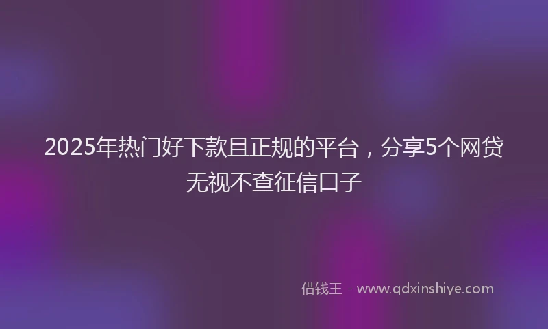 2025年热门好下款且正规的平台，分享5个网贷无视不查征信口子