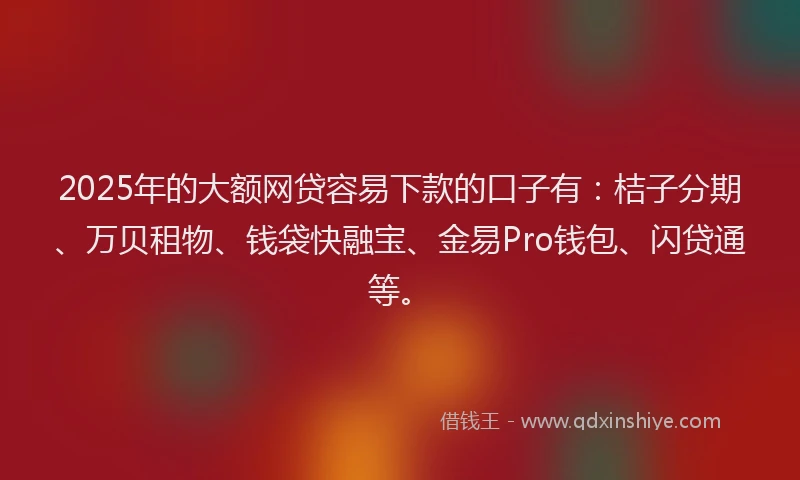 2025年的大额网贷容易下款的口子有：桔子分期、万贝租物、钱袋快融宝、金易Pro钱包、闪贷通等。