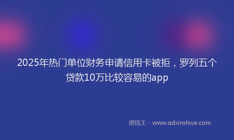 2025年热门单位财务申请信用卡被拒，罗列五个贷款10万比较容易的app