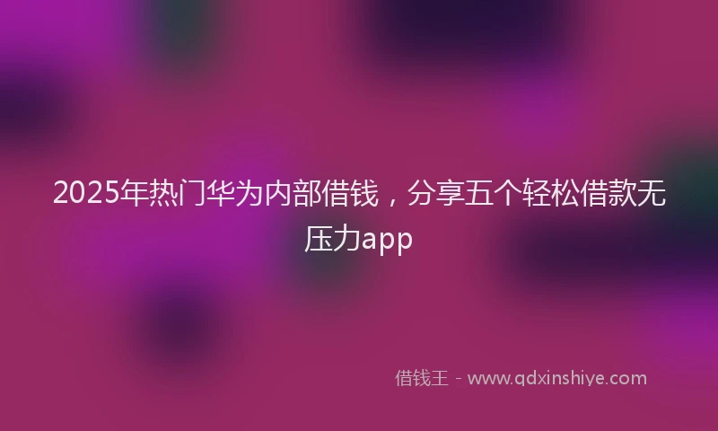 2025年热门华为内部借钱，分享五个轻松借款无压力app