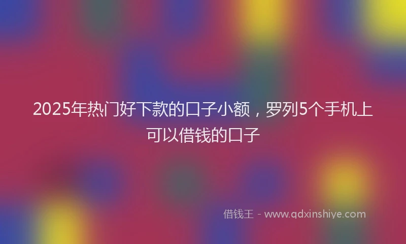 2025年热门好下款的口子小额，罗列5个手机上可以借钱的口子