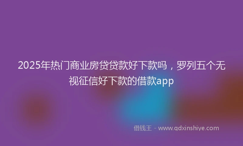 2025年热门商业房贷贷款好下款吗，罗列五个无视征信好下款的借款app