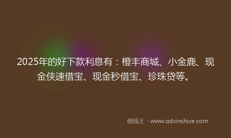 2025年的好下款利息有：橙丰商城、小金鹿、现金侠速借宝、现金秒借宝、珍珠贷等。