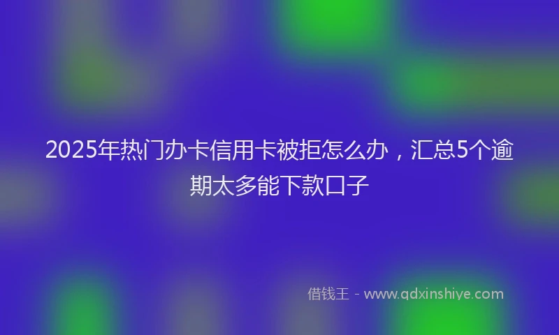 2025年热门办卡信用卡被拒怎么办，汇总5个逾期太多能下款口子