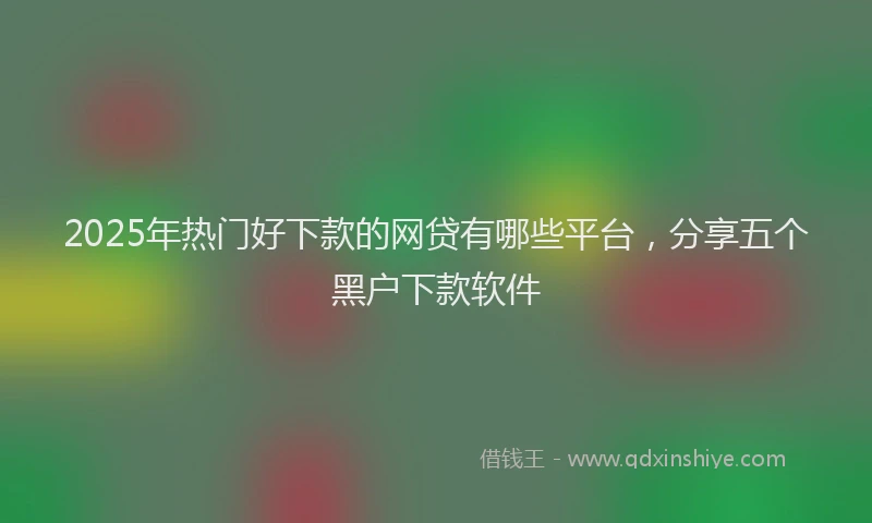 2025年热门好下款的网贷有哪些平台，分享五个黑户下款软件
