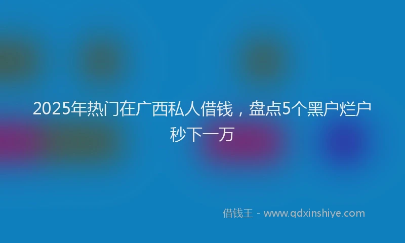 2025年热门在广西私人借钱，盘点5个黑户烂户秒下一万