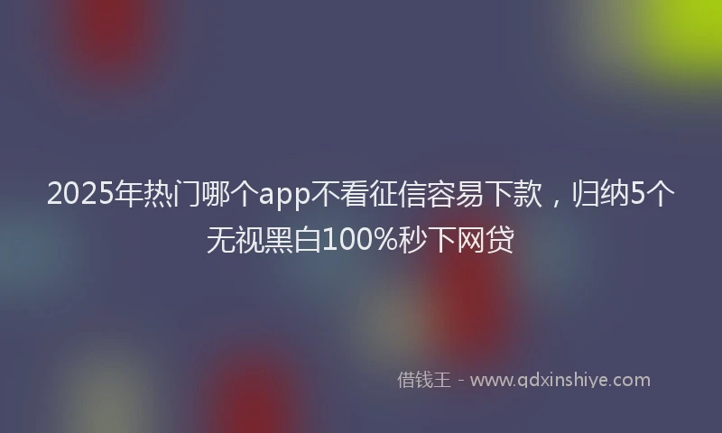 2025年热门哪个app不看征信容易下款，归纳5个无视黑白100%秒下网贷