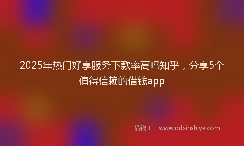 2025年热门好享服务下款率高吗知乎，分享5个值得信赖的借钱app