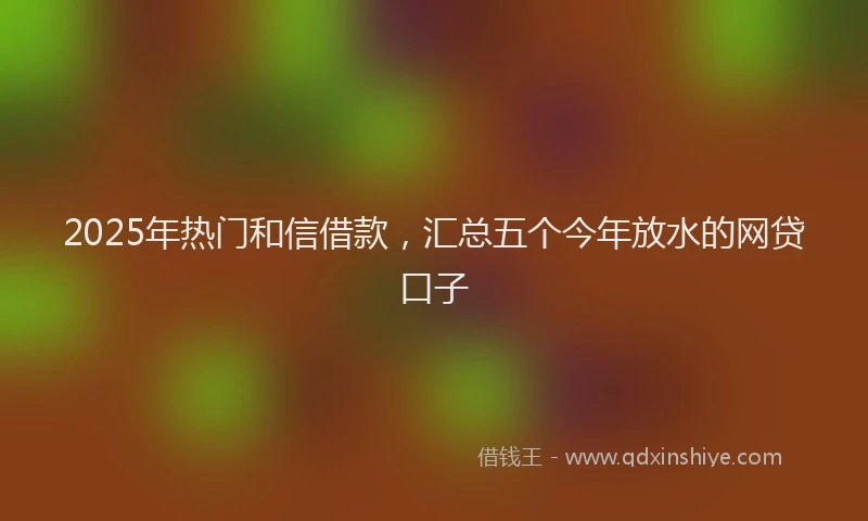 2025年热门和信借款，汇总五个今年放水的网贷口子