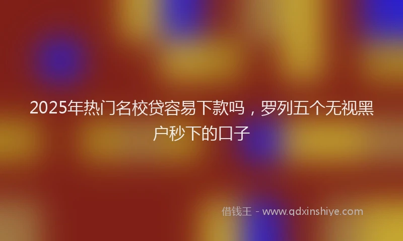 2025年热门名校贷容易下款吗，罗列五个无视黑户秒下的口子