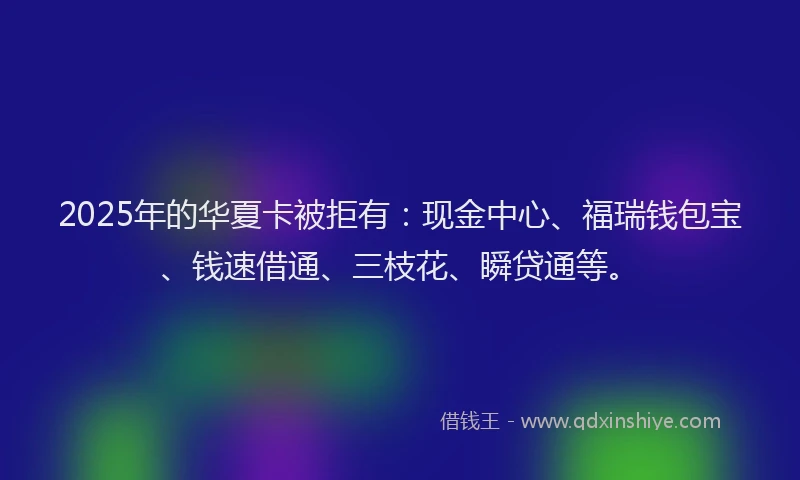 2025年的华夏卡被拒有：现金中心、福瑞钱包宝、钱速借通、三枝花、瞬贷通等。