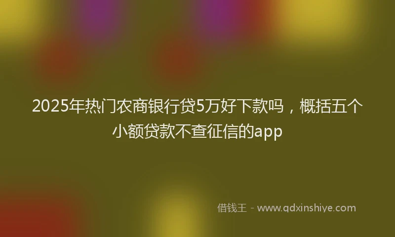 2025年热门农商银行贷5万好下款吗，概括五个小额贷款不查征信的app