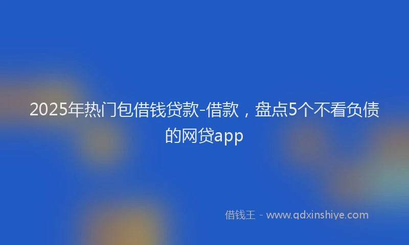2025年热门包借钱贷款-借款，盘点5个不看负债的网贷app