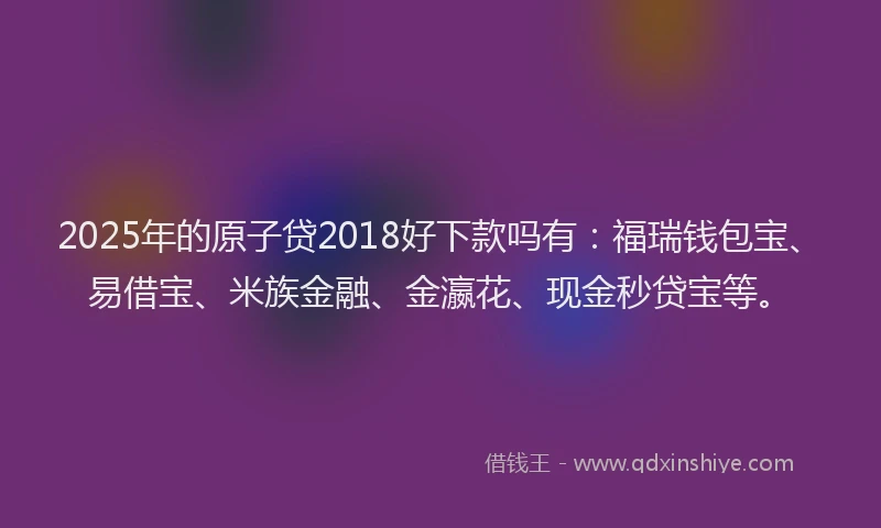 2025年的原子贷2018好下款吗有：福瑞钱包宝、易借宝、米族金融、金瀛花、现金秒贷宝等。