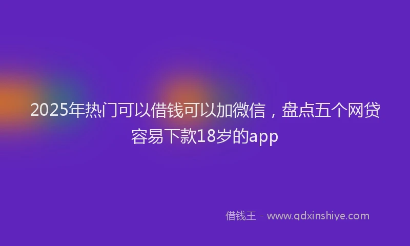 2025年热门可以借钱可以加微信，盘点五个网贷容易下款18岁的app
