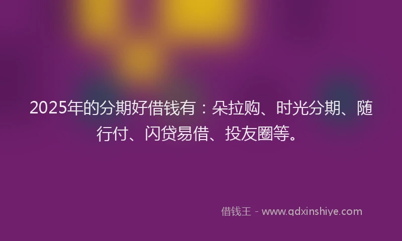 2025年的分期好借钱有：朵拉购、时光分期、随行付、闪贷易借、投友圈等。