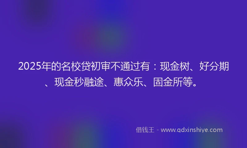 2025年的名校贷初审不通过有：现金树、好分期、现金秒融途、惠众乐、固金所等。