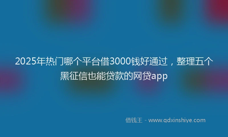 2025年热门哪个平台借3000钱好通过，整理五个黑征信也能贷款的网贷app