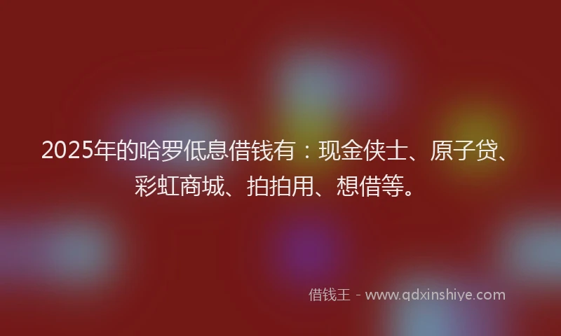 2025年的哈罗低息借钱有：现金侠士、原子贷、彩虹商城、拍拍用、想借等。