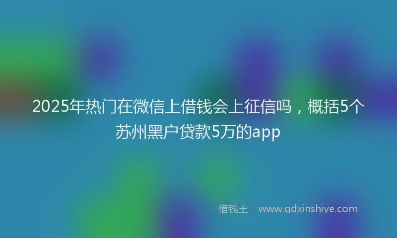 2025年热门在微信上借钱会上征信吗，概括5个苏州黑户贷款5万的app